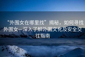 “外圍女在哪里找”揭秘，如何尋找外圍女—深入了解外圍文化及安全交往指南