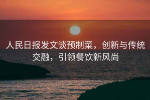 人民日報發文談預制菜，創新與傳統交融，引領餐飲新風尚