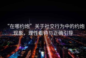 “在哪約炮”關(guān)于社交行為中的約炮現(xiàn)象，理性看待與正確引導(dǎo)