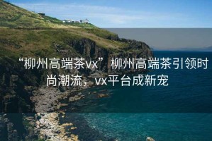 “柳州高端茶vx”柳州高端茶引領時尚潮流，vx平臺成新寵