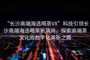 “長(zhǎng)沙高端海選喝茶VX”科技引領(lǐng)長(zhǎng)沙高端海選喝茶新風(fēng)尚，探索高端茶文化的數(shù)字化革新之路