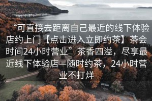 “可直接去距離自己最近的線下體驗店約上門【點擊進入立即約茶】茶會時間24小時營業”茶香四溢，盡享最近線下體驗店—隨時約茶，24小時營業不打烊