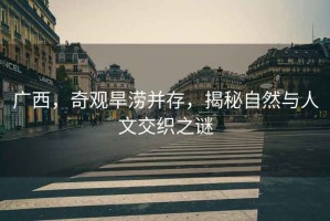 廣西，奇觀旱澇并存，揭秘自然與人文交織之謎