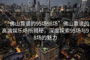 “佛山靠譜的95場98場”佛山靠譜的高端娛樂場所揭秘，深度探索95場與98場的魅力