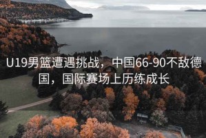 U19男籃遭遇挑戰，中國66-90不敵德國，國際賽場上歷練成長