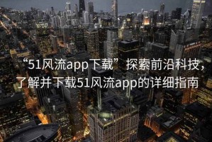 “51風流app下載”探索前沿科技，了解并下載51風流app的詳細指南