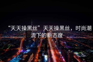 “天天操黑絲”天天操黑絲，時尚潮流下的新態度