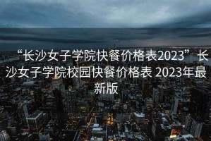 “長沙女子學(xué)院快餐價(jià)格表2023”長沙女子學(xué)院校園快餐價(jià)格表 2023年最新版