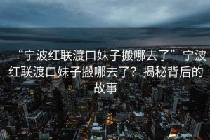 “寧波紅聯渡口妹子搬哪去了”寧波紅聯渡口妹子搬哪去了？揭秘背后的故事