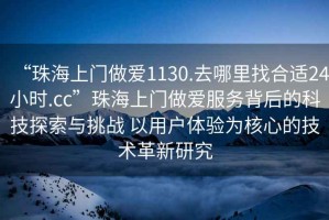 “珠海上門做愛1130.去哪里找合適24小時.cc”珠海上門做愛服務背后的科技探索與挑戰 以用戶體驗為核心的技術革新研究
