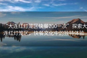 “大連紅燈籠區(qū)快餐200一次”探索大連紅燈籠區(qū)，快餐文化中的獨(dú)特體驗(yàn)