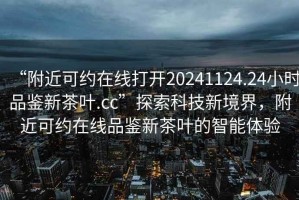 “附近可約在線打開20241124.24小時品鑒新茶葉.cc”探索科技新境界，附近可約在線品鑒新茶葉的智能體驗