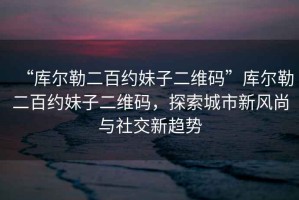 “庫爾勒二百約妹子二維碼”庫爾勒二百約妹子二維碼，探索城市新風尚與社交新趨勢