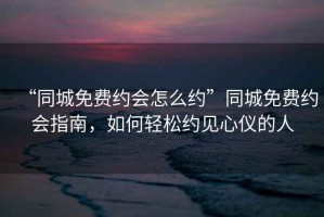 “同城免費約會怎么約”同城免費約會指南，如何輕松約見心儀的人