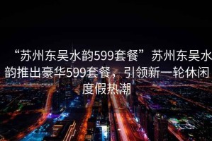 “蘇州東吳水韻599套餐”蘇州東吳水韻推出豪華599套餐，引領新一輪休閑度假熱潮