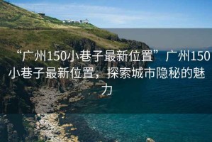 “廣州150小巷子最新位置”廣州150小巷子最新位置，探索城市隱秘的魅力