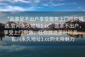 “品茶足不出戶享受服務(wù)上門任你挑選.官網(wǎng)永久地址1.cc”品茶不出戶，享受上門服務(wù)，任你挑選茶葉珍品—官網(wǎng)永久地址1.cc的無限魅力
