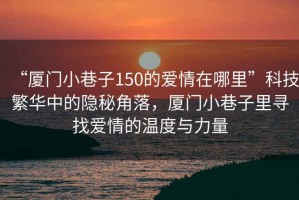 “廈門小巷子150的愛情在哪里”科技繁華中的隱秘角落，廈門小巷子里尋找愛情的溫度與力量