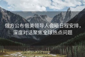 俄方公布俄美領(lǐng)導人會晤日程安排，深度對話聚焦全球熱點問題