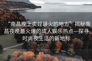“南昌晚上賣婬最火的地方”揭秘南昌夜晚最火爆的成人娛樂熱點—探尋時尚夜生活的新地標