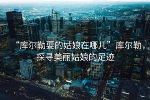 “庫爾勒耍的姑娘在哪兒”庫爾勒，探尋美麗姑娘的足跡