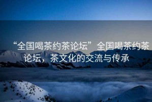 “全國喝茶約茶論壇”全國喝茶約茶論壇，茶文化的交流與傳承
