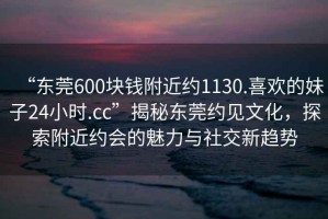 “東莞600塊錢附近約1130.喜歡的妹子24小時.cc”揭秘東莞約見文化，探索附近約會的魅力與社交新趨勢