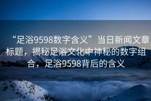 “足浴9598數字含義”當日新聞文章標題，揭秘足浴文化中神秘的數字組合，足浴9598背后的含義