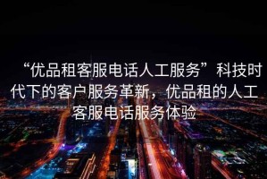 “優(yōu)品租客服電話人工服務(wù)”科技時代下的客戶服務(wù)革新，優(yōu)品租的人工客服電話服務(wù)體驗
