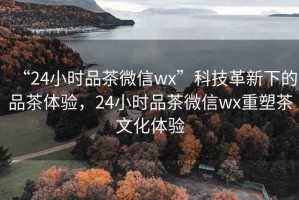 “24小時品茶微信wx”科技革新下的品茶體驗，24小時品茶微信wx重塑茶文化體驗