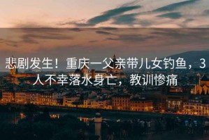 悲劇發生！重慶一父親帶兒女釣魚，3人不幸落水身亡，教訓慘痛