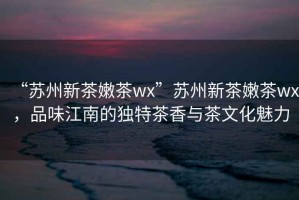 “蘇州新茶嫩茶wx”蘇州新茶嫩茶wx，品味江南的獨(dú)特茶香與茶文化魅力