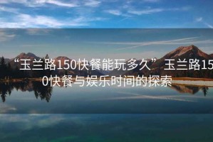 “玉蘭路150快餐能玩多久”玉蘭路150快餐與娛樂時間的探索