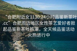 “合肥附近女1130.24小時品鑒新茶葉.cc”合肥周邊地區女性茶藝愛好者掀起品鑒新茶葉熱潮，全天候品鑒活動火熱進行中