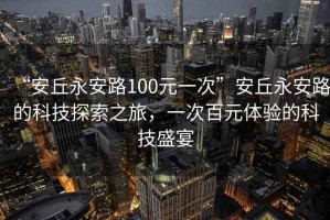 “安丘永安路100元一次”安丘永安路的科技探索之旅，一次百元體驗的科技盛宴