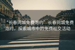 “長春同城免費泡約”長春同城免費泡約，探索城市中的免費社交活動