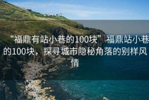 “福鼎有站小巷的100塊”福鼎站小巷的100塊，探尋城市隱秘角落的別樣風(fēng)情