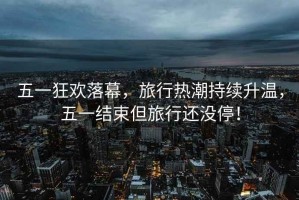 五一狂歡落幕，旅行熱潮持續(xù)升溫，五一結(jié)束但旅行還沒(méi)停！