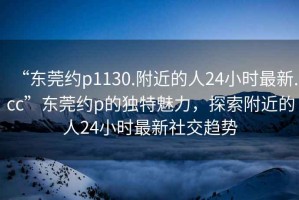 “東莞約p1130.附近的人24小時最新.cc”東莞約p的獨特魅力，探索附近的人24小時最新社交趨勢