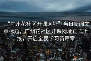 “廣州花社區(qū)開課網(wǎng)址”當日新聞文章標題，廣州花社區(qū)開課網(wǎng)址正式上線，開啟全民學習新篇章