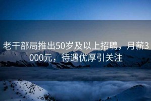老干部局推出50歲及以上招聘，月薪3000元，待遇優厚引關注