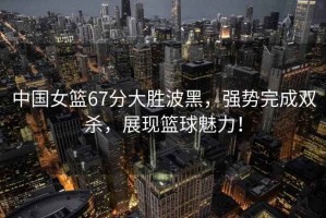 中國女籃67分大勝波黑，強(qiáng)勢(shì)完成雙殺，展現(xiàn)籃球魅力！