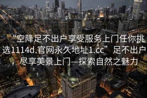“空降足不出戶享受服務(wù)上門(mén)任你挑選1114d.官網(wǎng)永久地址1.cc”足不出戶，盡享美景上門(mén)—探索自然之魅力