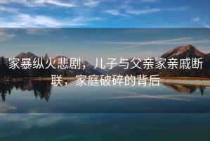 家暴縱火悲劇，兒子與父親家親戚斷聯，家庭破碎的背后
