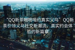 “QQ新茶啪啪啪約真實(shí)義烏”QQ新茶引領(lǐng)義烏社交新潮流，真實(shí)約會(huì)體驗(yàn)的新篇章