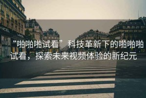 “啪啪啪試看”科技革新下的啪啪啪試看，探索未來視頻體驗的新紀元