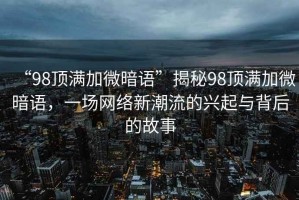 “98頂滿加微暗語”揭秘98頂滿加微暗語，一場網絡新潮流的興起與背后的故事