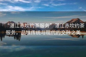 “湛江赤坎約茶服務(wù)”湛江赤坎約茶服務(wù)，品味傳統(tǒng)與現(xiàn)代的交融之美