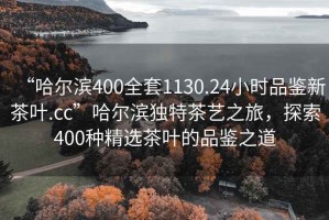 “哈爾濱400全套1130.24小時品鑒新茶葉.cc”哈爾濱獨特茶藝之旅，探索400種精選茶葉的品鑒之道