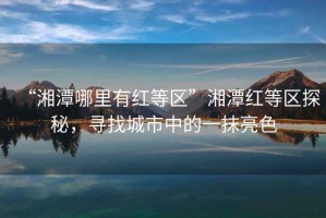 “湘潭哪里有紅等區”湘潭紅等區探秘，尋找城市中的一抹亮色